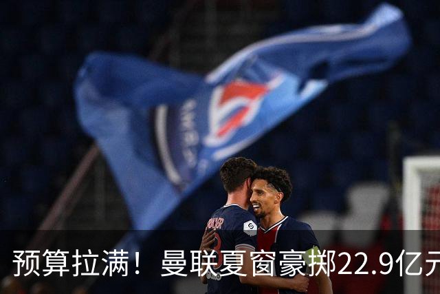 预算拉满！曼联夏窗豪掷22.9亿元，四大引援目标各有进展与阻碍