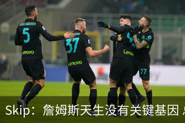 Skip：詹姆斯天生没有关键基因 总决赛胜率也是历史垫底